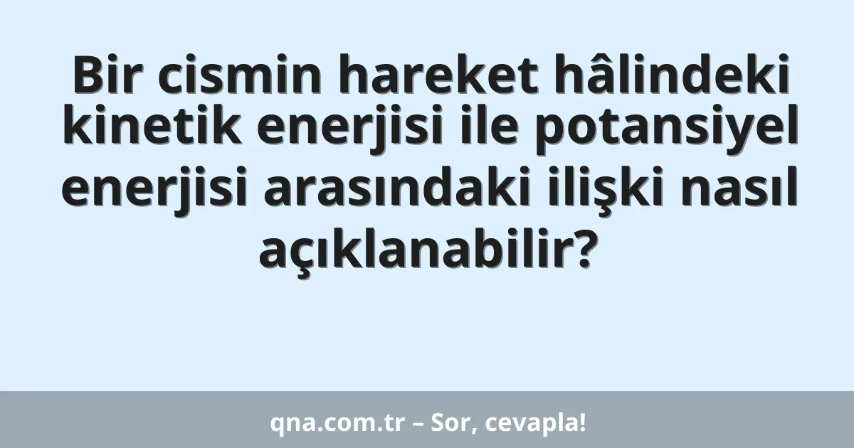 Bir cismin hareket hâlindeki kinetik enerjisi ile potansiyel enerjisi arasındaki ilişki nasıl açıklanabilir?
