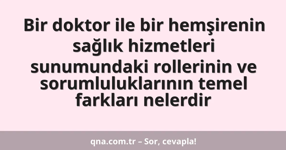 Bir doktor ile bir hemşirenin sağlık hizmetleri sunumundaki rollerinin ve sorumluluklarının temel farkları nelerdir