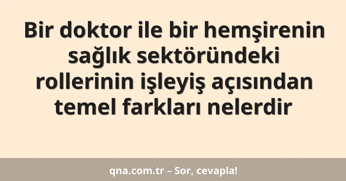 Bir doktor ile bir hemşirenin sağlık sektöründeki rollerinin işleyiş açısından temel farkları nelerdir