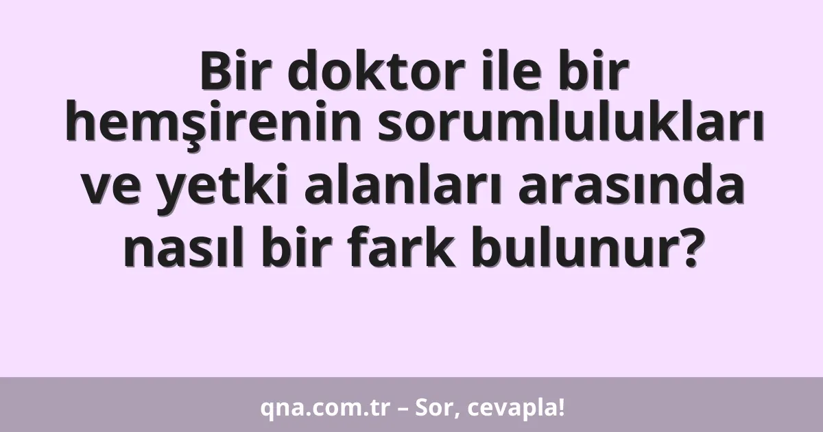 Bir doktor ile bir hemşirenin sorumlulukları ve yetki alanları arasında nasıl bir fark bulunur?