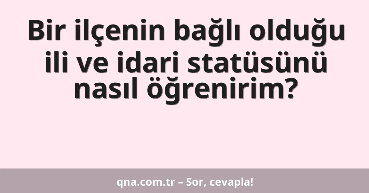 Bir ilçenin bağlı olduğu ili ve idari statüsünü nasıl öğrenirim?