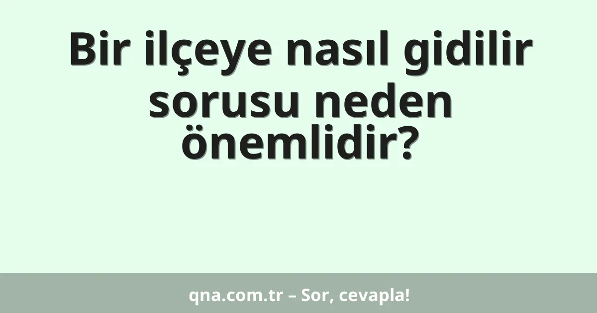 Bir ilçeye nasıl gidilir sorusu neden önemlidir?