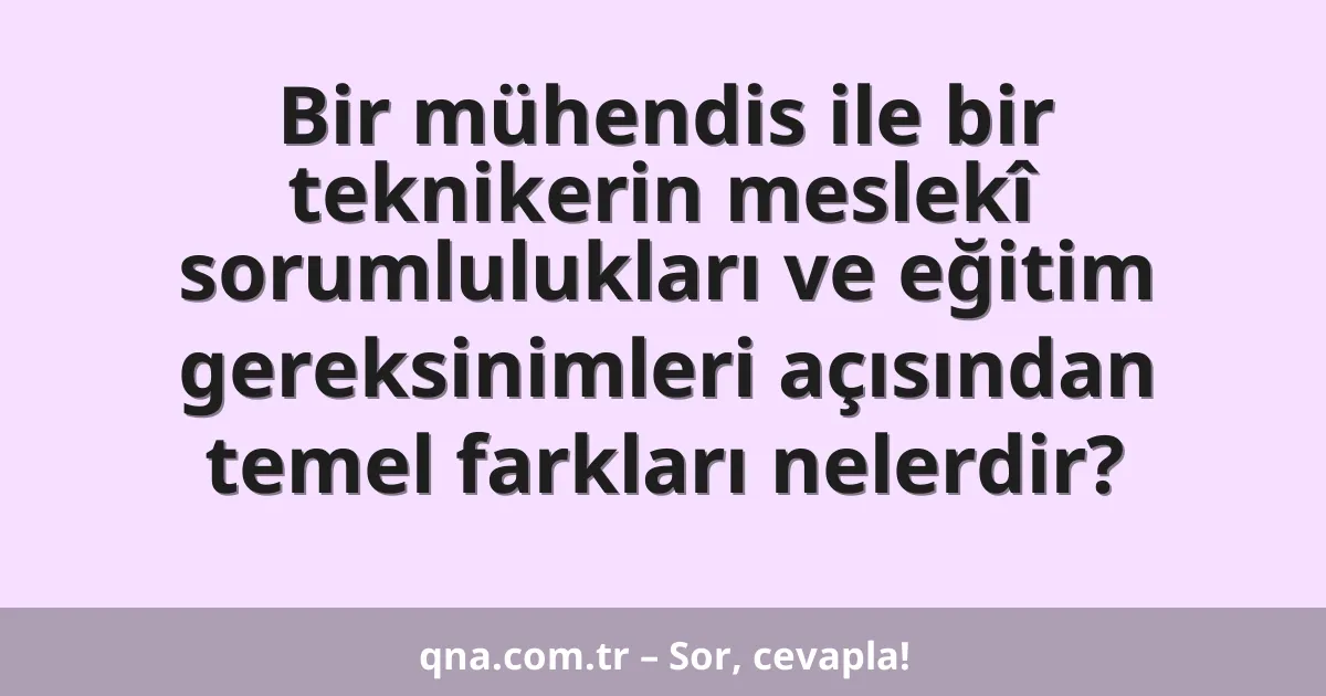 Bir mühendis ile bir teknikerin meslekî sorumlulukları ve eğitim gereksinimleri açısından temel farkları nelerdir?
