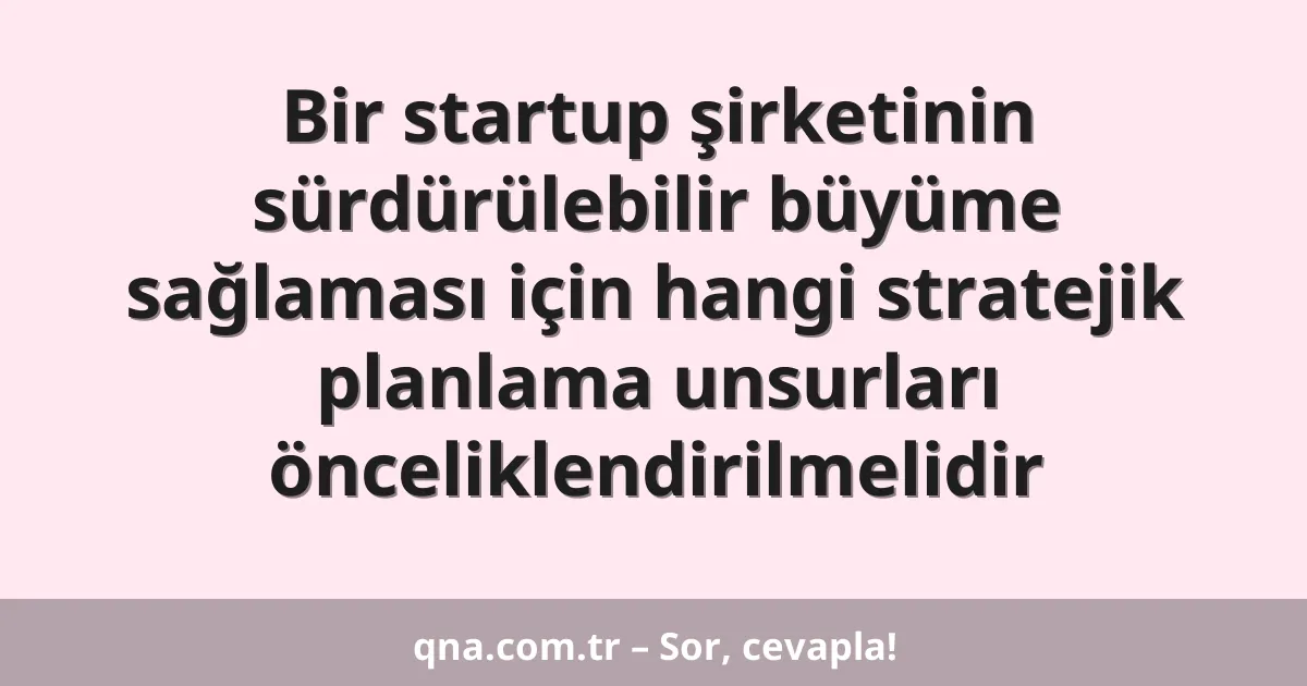 Bir startup şirketinin sürdürülebilir büyüme sağlaması için hangi stratejik planlama unsurları önceliklendirilmelidir