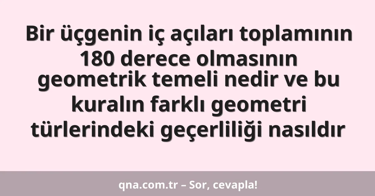 Bir üçgenin iç açıları toplamının 180 derece olmasının geometrik temeli nedir ve bu kuralın farklı geometri türlerindeki geçerliliği nasıldır