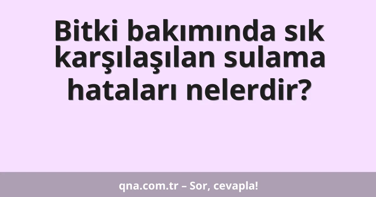 Bitki bakımında sık karşılaşılan sulama hataları nelerdir?