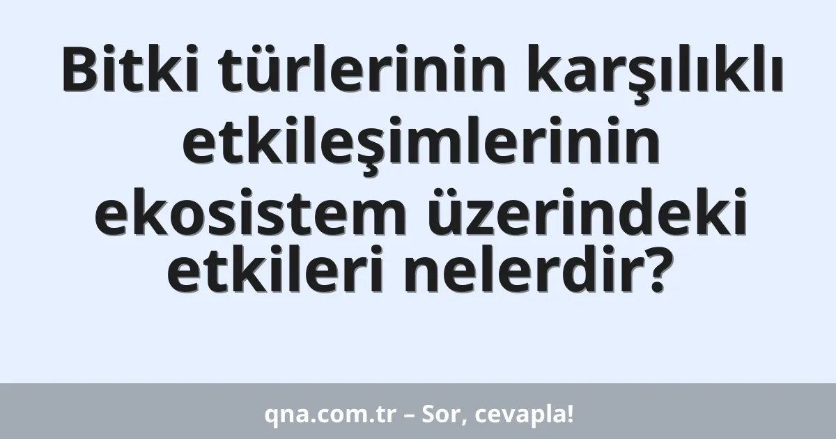 Bitki türlerinin karşılıklı etkileşimlerinin ekosistem üzerindeki etkileri nelerdir?