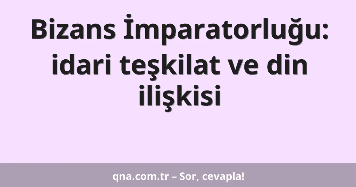 Bizans İmparatorluğu: idari teşkilat ve din ilişkisi