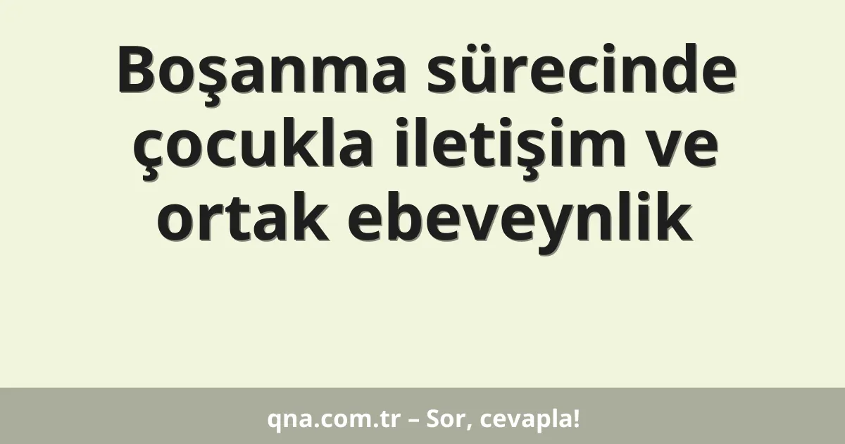 Boşanma sürecinde çocukla iletişim ve ortak ebeveynlik