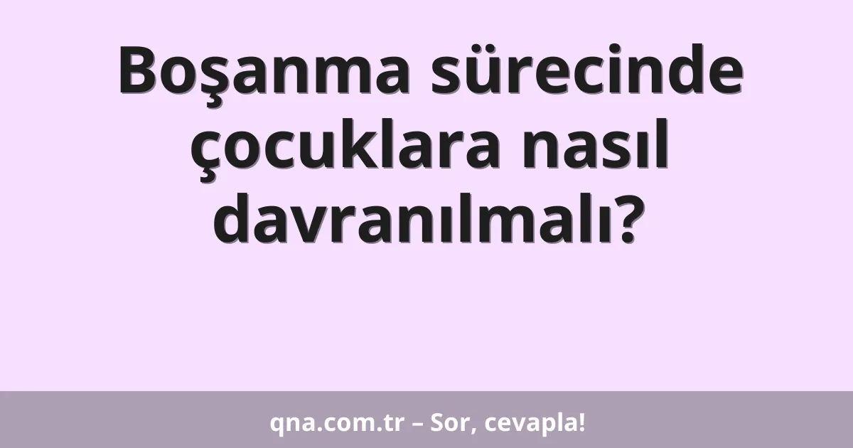 Boşanma sürecinde çocuklara nasıl davranılmalı?