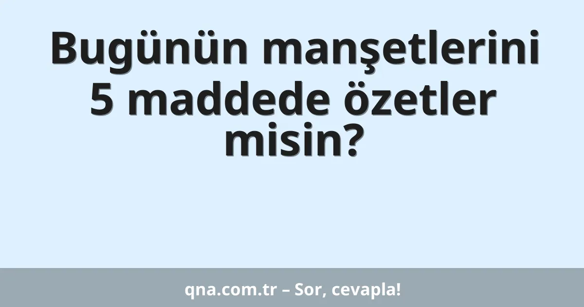 Bugünün manşetlerini 5 maddede özetler misin?