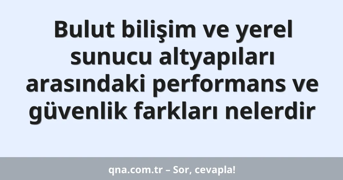 Bulut bilişim ve yerel sunucu altyapıları arasındaki performans ve güvenlik farkları nelerdir