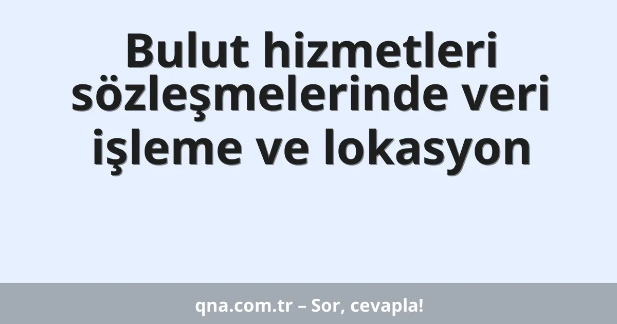 Bulut hizmetleri sözleşmelerinde veri işleme ve lokasyon