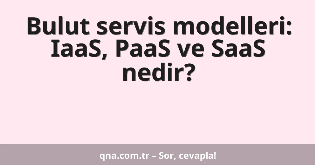 Bulut servis modelleri: IaaS, PaaS ve SaaS nedir?