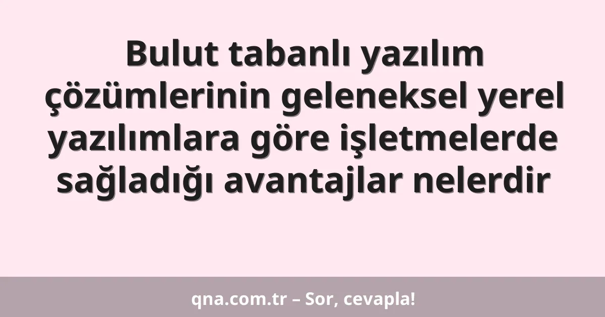Bulut tabanlı yazılım çözümlerinin geleneksel yerel yazılımlara göre işletmelerde sağladığı avantajlar nelerdir