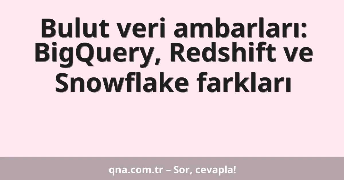 Bulut veri ambarları: BigQuery, Redshift ve Snowflake farkları