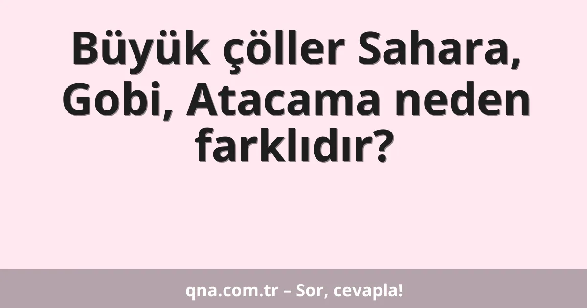 Büyük çöller Sahara, Gobi, Atacama neden farklıdır?