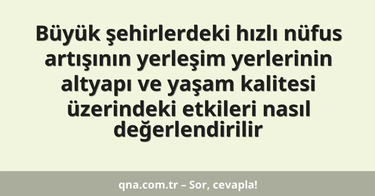 Büyük şehirlerdeki hızlı nüfus artışının yerleşim yerlerinin altyapı ve yaşam kalitesi üzerindeki etkileri nasıl değerlendirilir