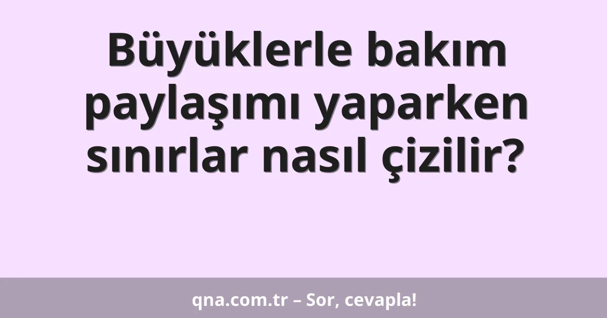 Büyüklerle bakım paylaşımı yaparken sınırlar nasıl çizilir?