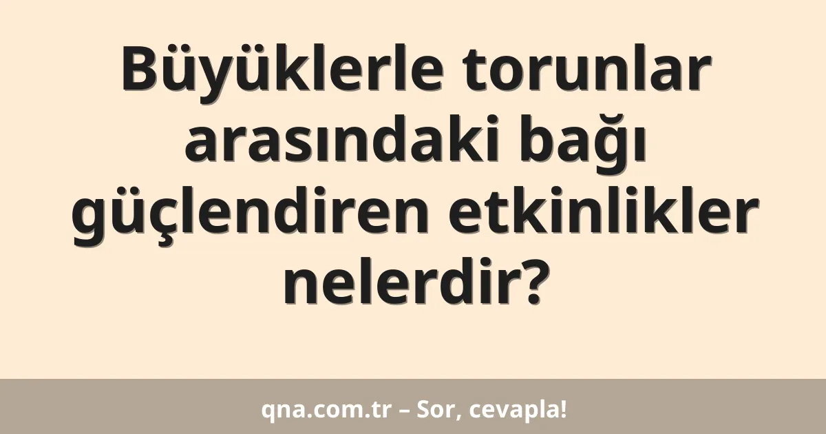 Büyüklerle torunlar arasındaki bağı güçlendiren etkinlikler nelerdir?