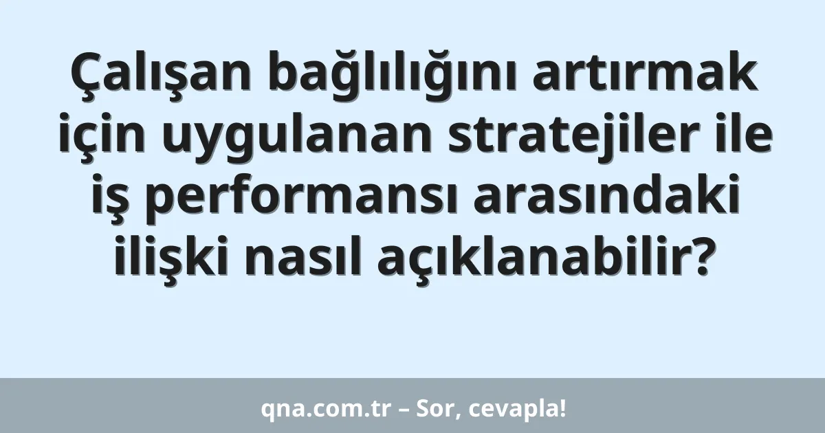 Çalışan bağlılığını artırmak için uygulanan stratejiler ile iş performansı arasındaki ilişki nasıl açıklanabilir?