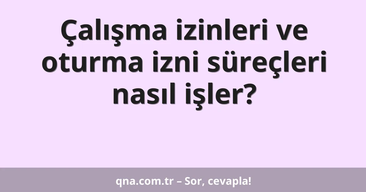 Çalışma izinleri ve oturma izni süreçleri nasıl işler?