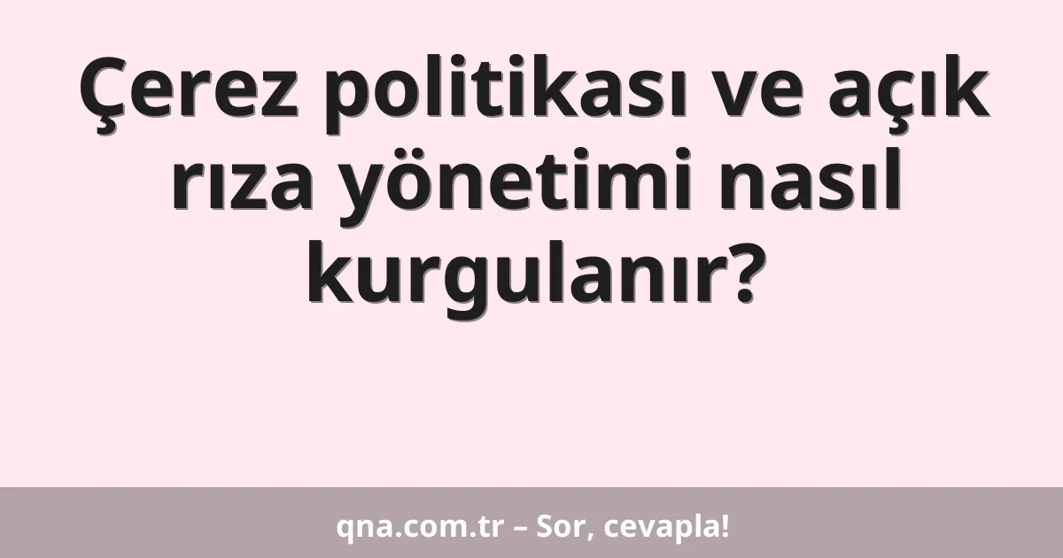 Çerez politikası ve açık rıza yönetimi nasıl kurgulanır?