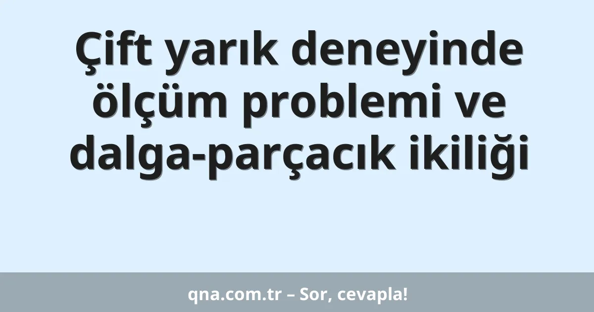 Çift yarık deneyinde ölçüm problemi ve dalga-parçacık ikiliği