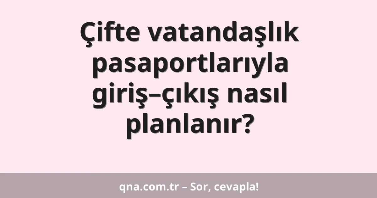 Çifte vatandaşlık pasaportlarıyla giriş–çıkış nasıl planlanır?