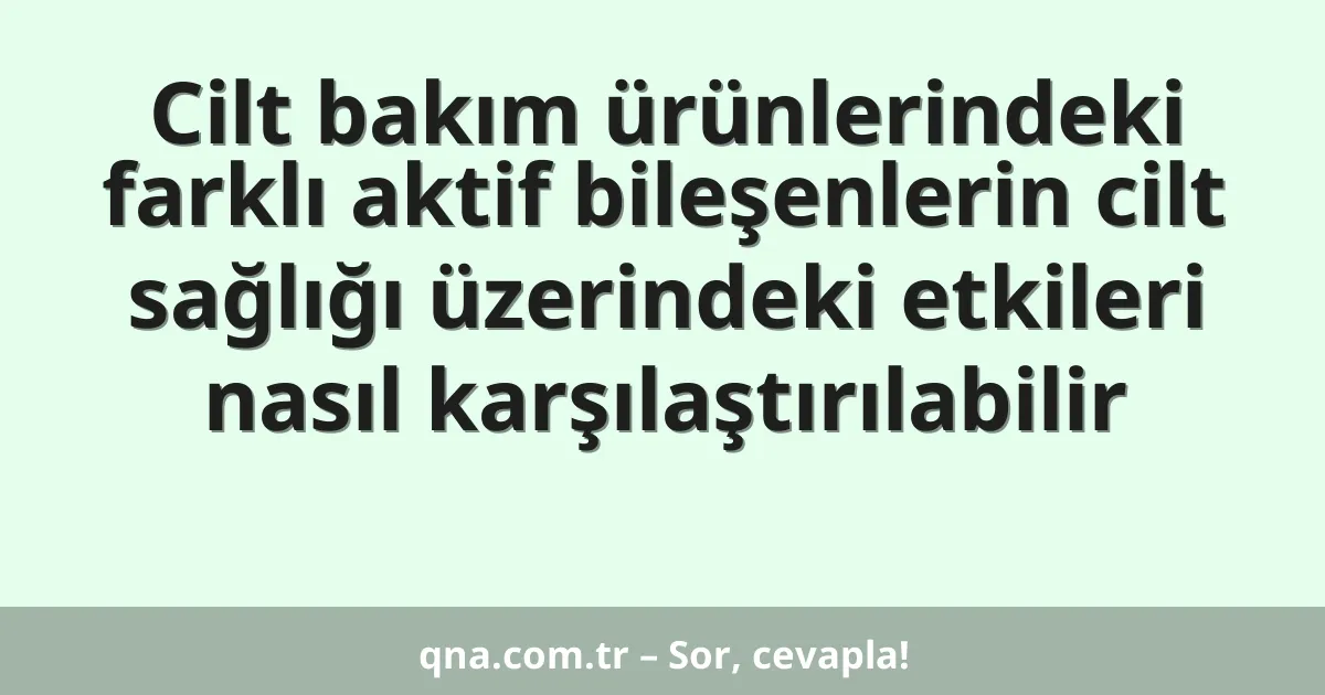 Cilt bakım ürünlerindeki farklı aktif bileşenlerin cilt sağlığı üzerindeki etkileri nasıl karşılaştırılabilir