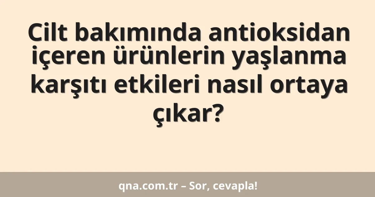 Cilt bakımında antioksidan içeren ürünlerin yaşlanma karşıtı etkileri nasıl ortaya çıkar?