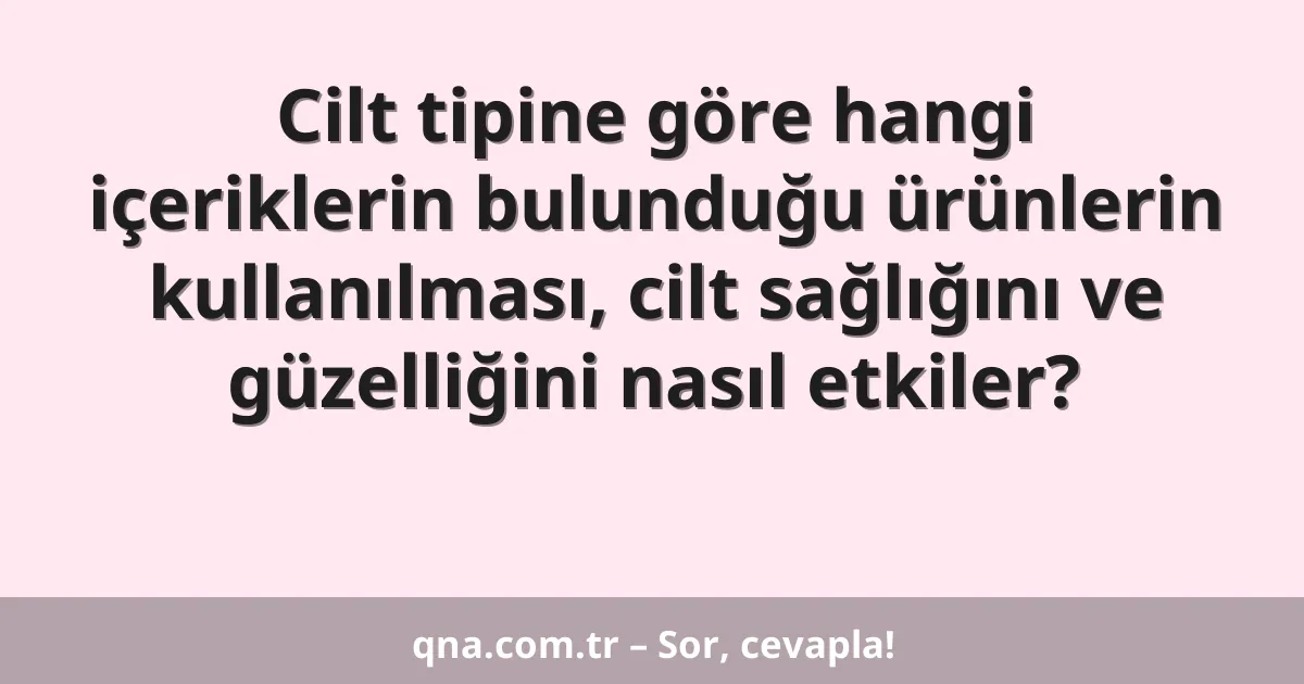 Cilt tipine göre hangi içeriklerin bulunduğu ürünlerin kullanılması, cilt sağlığını ve güzelliğini nasıl etkiler?