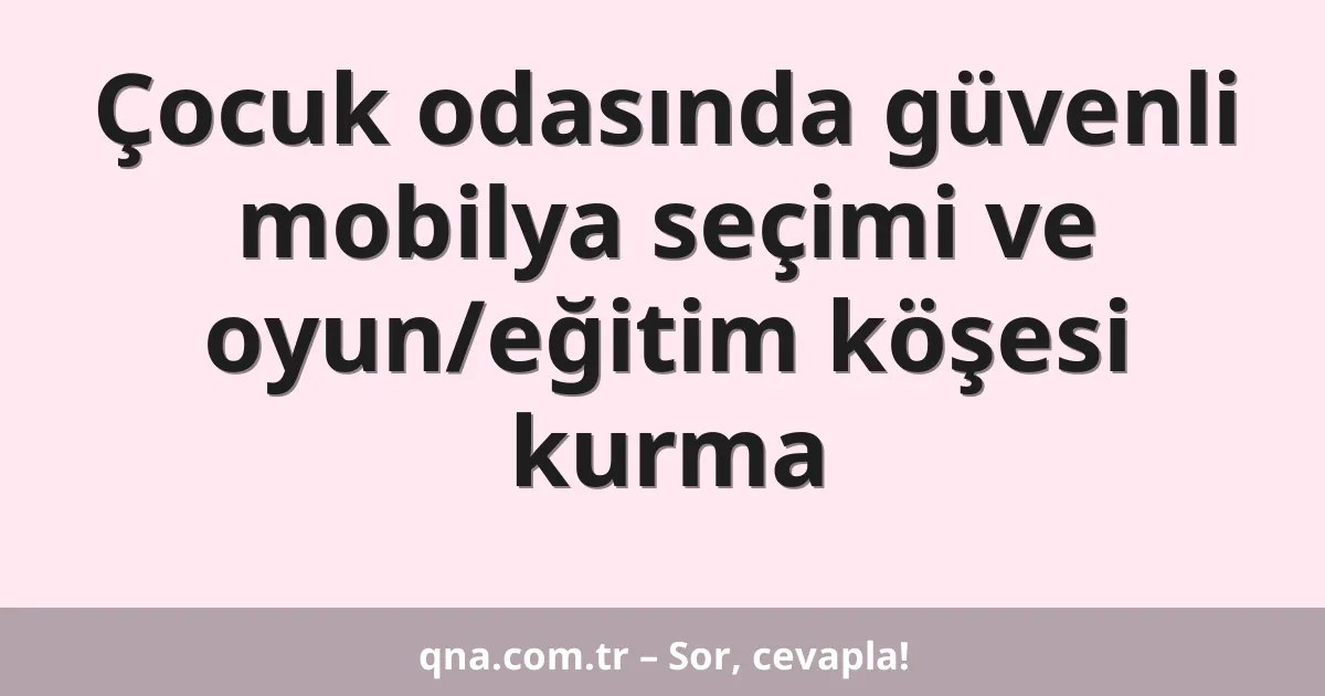 Çocuk odasında güvenli mobilya seçimi ve oyun/eğitim köşesi kurma