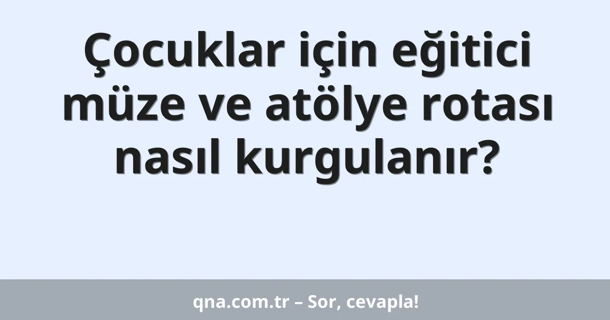 Çocuklar için eğitici müze ve atölye rotası nasıl kurgulanır?