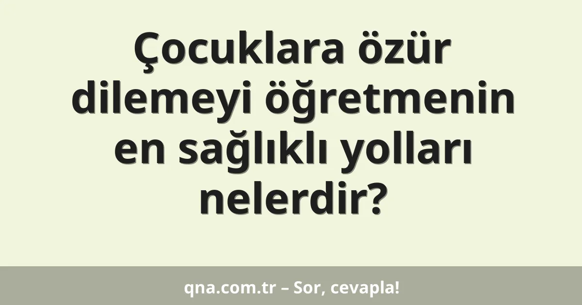 Çocuklara özür dilemeyi öğretmenin en sağlıklı yolları nelerdir?