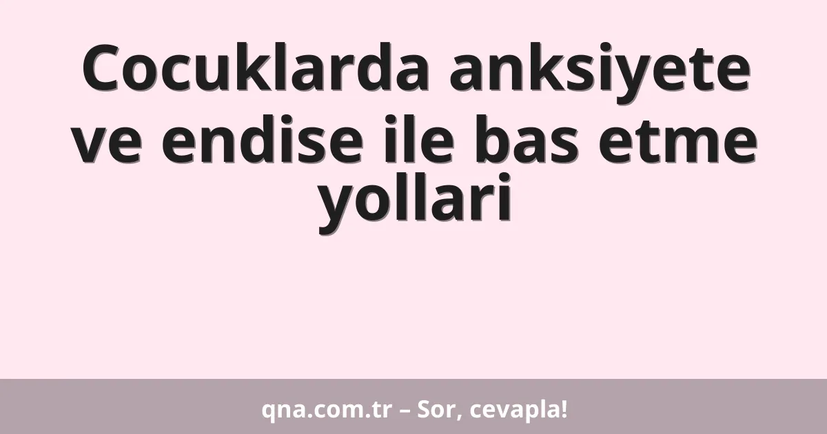 Cocuklarda anksiyete ve endise ile bas etme yollari