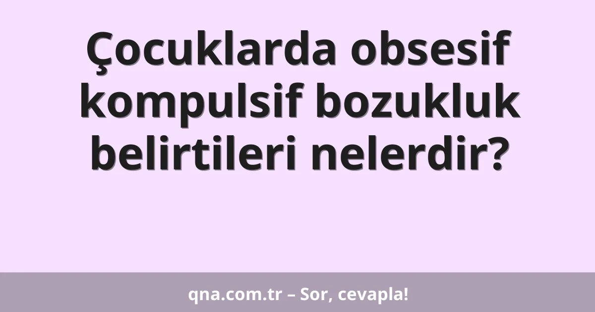 Çocuklarda obsesif kompulsif bozukluk belirtileri nelerdir?