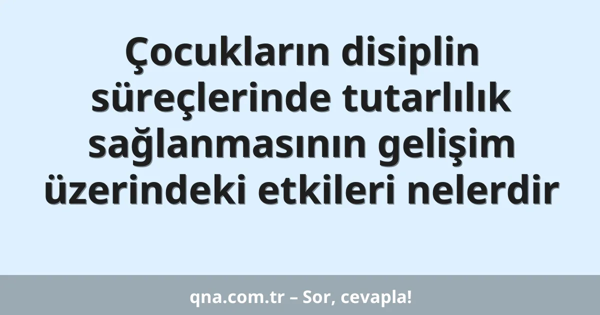 Çocukların disiplin süreçlerinde tutarlılık sağlanmasının gelişim üzerindeki etkileri nelerdir