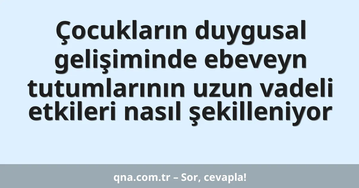 Çocukların duygusal gelişiminde ebeveyn tutumlarının uzun vadeli etkileri nasıl şekilleniyor