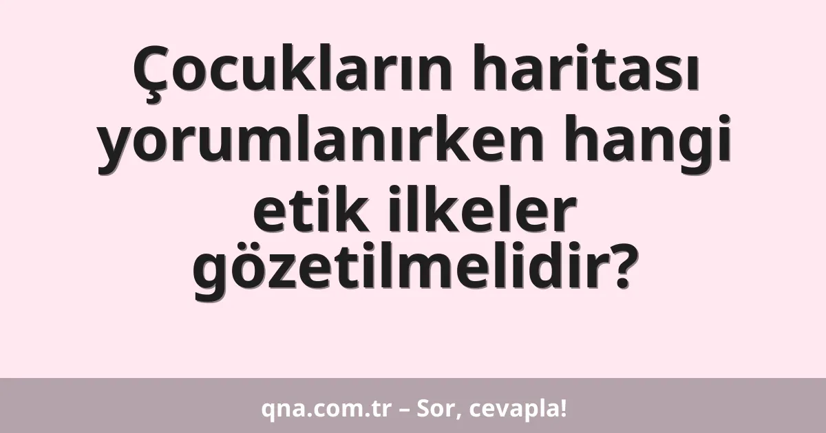 Çocukların haritası yorumlanırken hangi etik ilkeler gözetilmelidir?