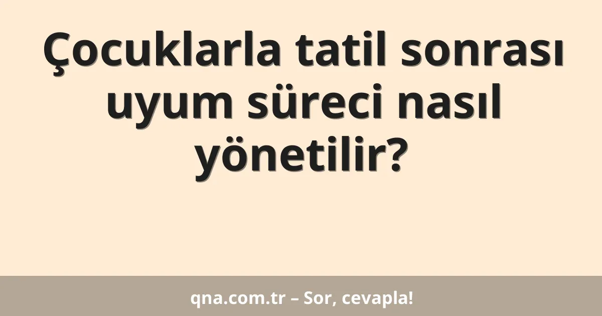 Çocuklarla tatil sonrası uyum süreci nasıl yönetilir?