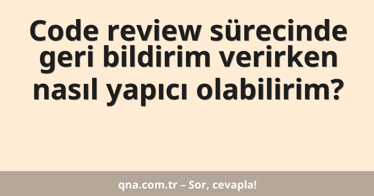 Code review sürecinde geri bildirim verirken nasıl yapıcı olabilirim?