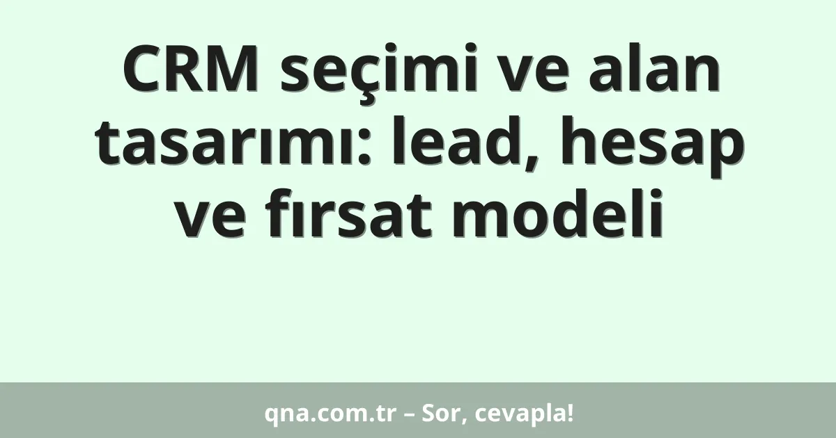 CRM seçimi ve alan tasarımı: lead, hesap ve fırsat modeli