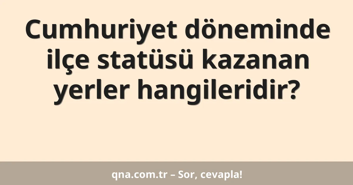 Cumhuriyet döneminde ilçe statüsü kazanan yerler hangileridir?