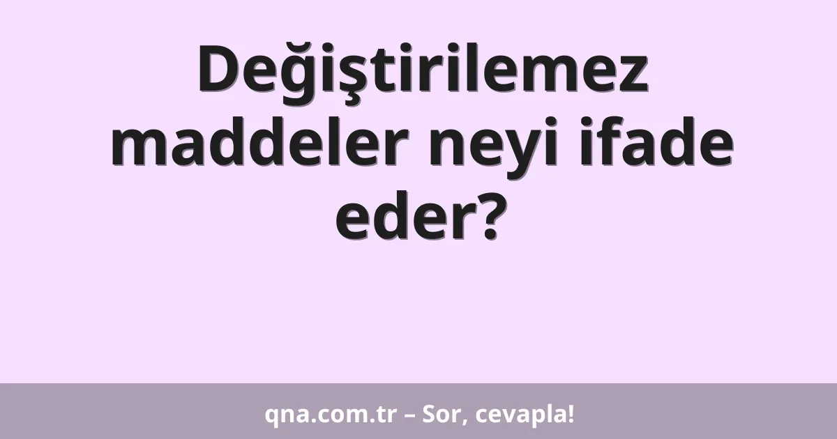 Değiştirilemez maddeler neyi ifade eder?