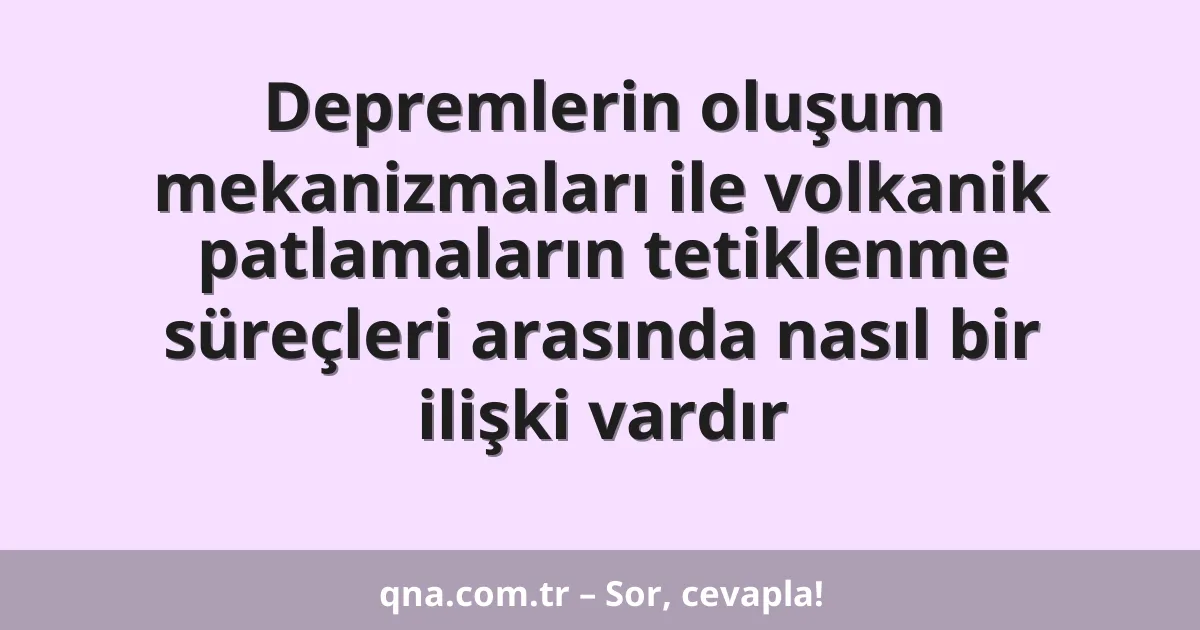 Depremlerin oluşum mekanizmaları ile volkanik patlamaların tetiklenme süreçleri arasında nasıl bir ilişki vardır