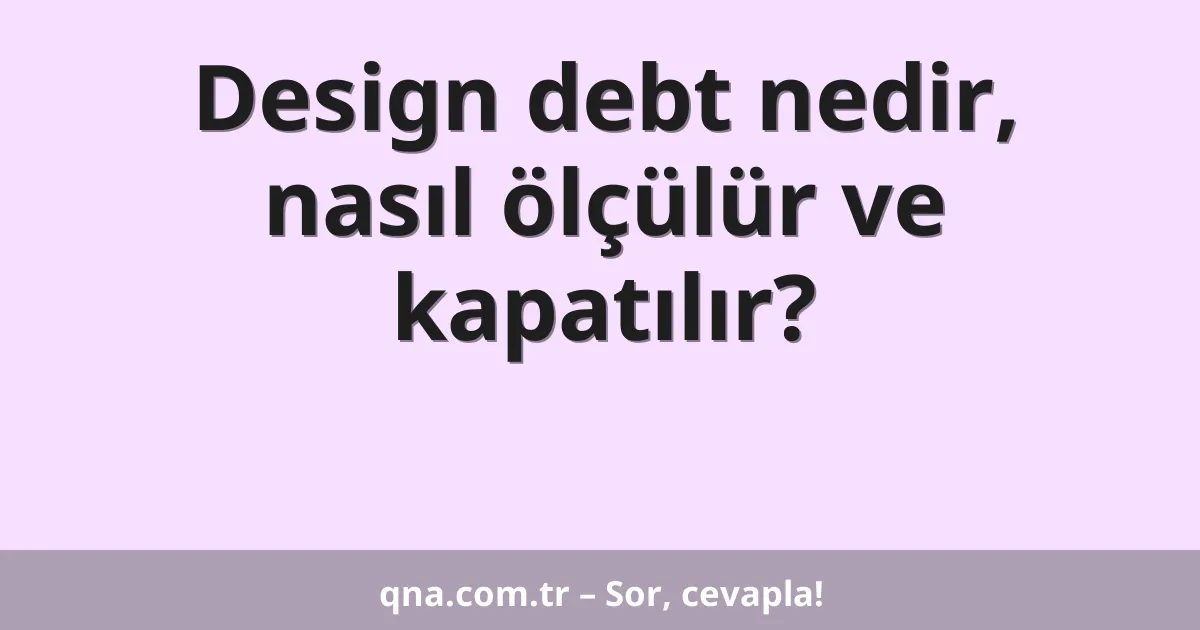 Design debt nedir, nasıl ölçülür ve kapatılır?