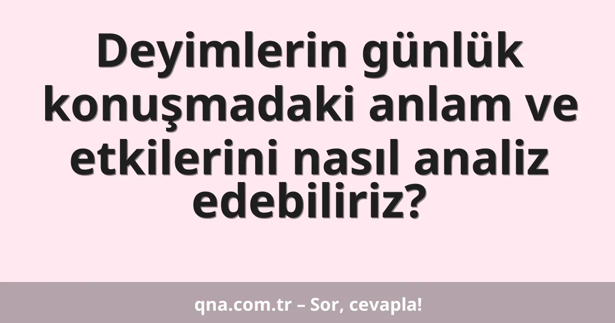 Deyimlerin günlük konuşmadaki anlam ve etkilerini nasıl analiz edebiliriz?