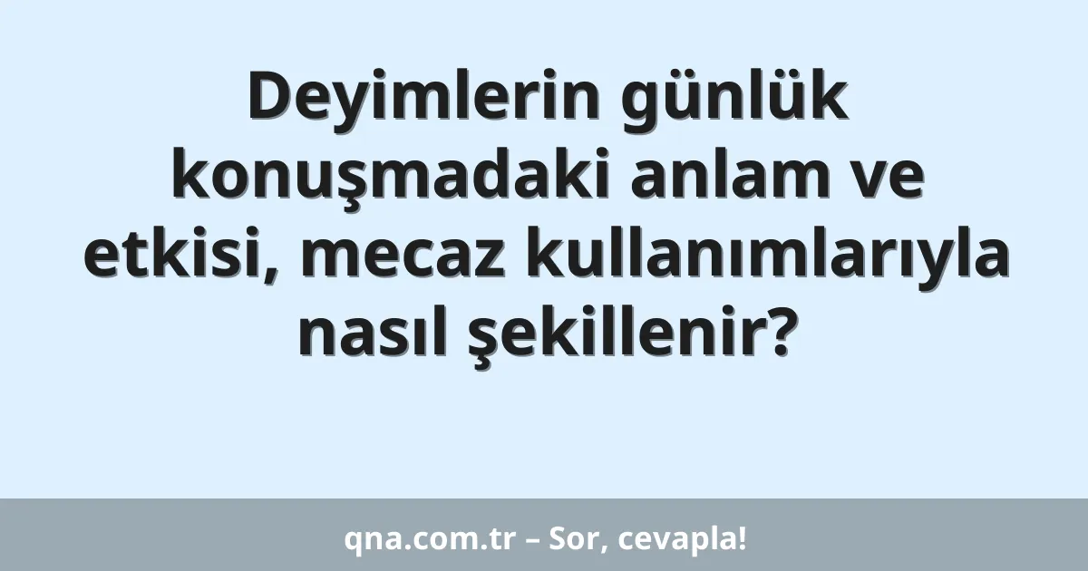 Deyimlerin günlük konuşmadaki anlam ve etkisi, mecaz kullanımlarıyla nasıl şekillenir?