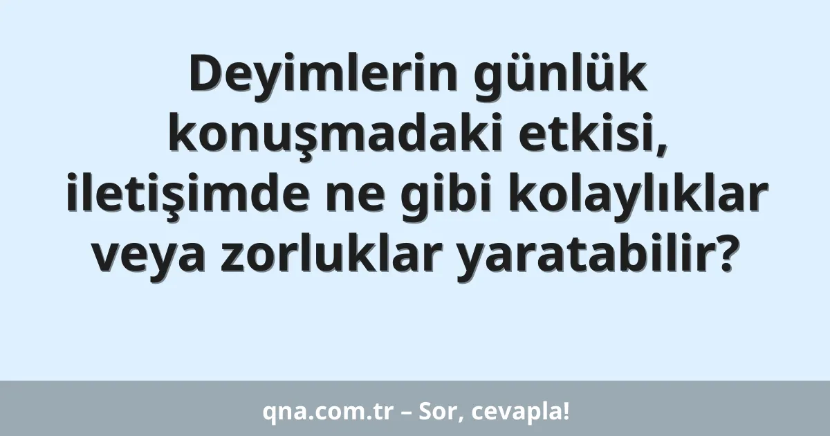 Deyimlerin günlük konuşmadaki etkisi, iletişimde ne gibi kolaylıklar veya zorluklar yaratabilir?